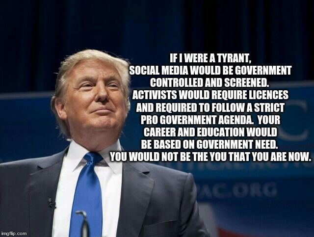 Trump is not the man the left thinks he is | IF I WERE A TYRANT, SOCIAL MEDIA WOULD BE GOVERNMENT CONTROLLED AND SCREENED.  ACTIVISTS WOULD REQUIRE LICENCES AND REQUIRED TO FOLLOW A STRICT PRO GOVERNMENT AGENDA.  YOUR CAREER AND EDUCATION WOULD BE BASED ON GOVERNMENT NEED.  YOU WOULD NOT BE THE YOU THAT YOU ARE NOW. | image tagged in not a tyrant,think for yourself,words matter,maga,democrat the hate party,stop embarrassing yourself | made w/ Imgflip meme maker