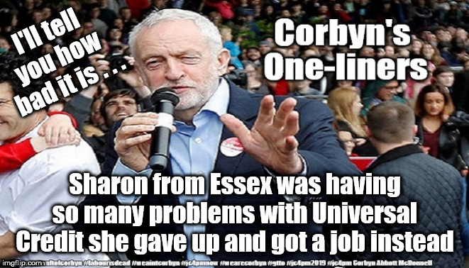 Corbyn's one-liners | I'll tell you how bad it is . . . Sharon from Essex was having so many problems with Universal Credit she gave up and got a job instead | image tagged in cultofcorbyn,labourisdead,funny,jc4pmnow gtto jc4pm2019,communist socialist,anti-semite and a racist | made w/ Imgflip meme maker