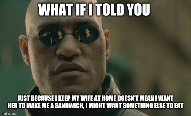 Matrix Morpheus Meme | WHAT IF I TOLD YOU; JUST BECAUSE I KEEP MY WIFE AT HOME DOESN'T MEAN I WANT HER TO MAKE ME A SANDWICH, I MIGHT WANT SOMETHING ELSE TO EAT | image tagged in memes,matrix morpheus | made w/ Imgflip meme maker