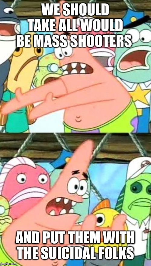 Put It Somewhere Else Patrick Meme | WE SHOULD TAKE ALL WOULD BE MASS SHOOTERS; AND PUT THEM WITH THE SUICIDAL FOLKS | image tagged in memes,put it somewhere else patrick | made w/ Imgflip meme maker