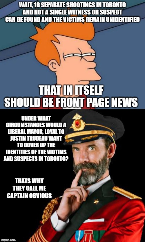 Where did they go? | WAIT, 16 SEPARATE SHOOTINGS IN TORONTO AND NOT A SINGLE WITNESS OR SUSPECT CAN BE FOUND AND THE VICTIMS REMAIN UNIDENTIFIED; THAT IN ITSELF SHOULD BE FRONT PAGE NEWS; UNDER WHAT CIRCUMSTANCES WOULD A LIBERAL MAYOR, LOYAL TO JUSTIN TRUDEAU WANT TO COVER UP THE IDENTITIES OF THE VICTIMS AND SUSPECTS IN TORONTO? THATS WHY THEY CALL ME CAPTAIN OBVIOUS | image tagged in gun control,suspicious,gun laws,conspiracy theory,liberal hypocrisy,toronto | made w/ Imgflip meme maker