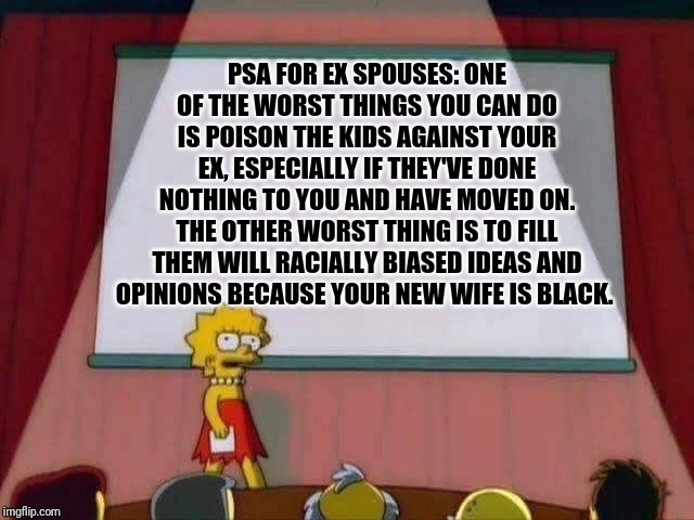 Lisa Simpson Speech | PSA FOR EX SPOUSES: ONE OF THE WORST THINGS YOU CAN DO IS POISON THE KIDS AGAINST YOUR EX, ESPECIALLY IF THEY'VE DONE NOTHING TO YOU AND HAVE MOVED ON. THE OTHER WORST THING IS TO FILL THEM WILL RACIALLY BIASED IDEAS AND OPINIONS BECAUSE YOUR NEW WIFE IS BLACK. | image tagged in lisa simpson speech | made w/ Imgflip meme maker