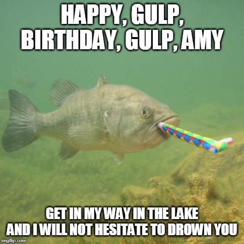 HAPPY BIRTHDAY FISH  | HAPPY, GULP, BIRTHDAY, GULP, AMY; GET IN MY WAY IN THE LAKE AND I WILL NOT HESITATE TO DROWN YOU | image tagged in happy birthday fish | made w/ Imgflip meme maker