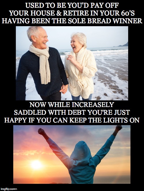 Welcome to the Rigged Economy | USED TO BE YOU'D PAY OFF YOUR HOUSE & RETIRE IN YOUR 60'S HAVING BEEN THE SOLE BREAD WINNER; NOW WHILE INCREASELY SADDLED WITH DEBT YOU'RE JUST HAPPY IF YOU CAN KEEP THE LIGHTS ON | image tagged in retire,house,bread winner,debt,lights on,rigged economy | made w/ Imgflip meme maker