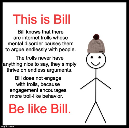 Who are the trolls on imgflip? | This is Bill; Bill knows that there are internet trolls whose mental disorder causes them to argue endlessly with people. The trolls never have anything nice to say, they simply thrive on endless arguments. Bill does not engage with trolls, because engagement encourages more troll-like behavior. Be like Bill. | image tagged in memes,be like bill,trolls | made w/ Imgflip meme maker