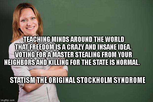 Teacher Meme | TEACHING MINDS AROUND THE WORLD THAT FREEDOM IS A CRAZY AND INSANE IDEA.  VOTING FOR A MASTER STEALING FROM YOUR NEIGHBORS AND KILLING FOR THE STATE IS NORMAL. STATISM THE ORIGINAL STOCKHOLM SYNDROME | image tagged in teacher meme | made w/ Imgflip meme maker