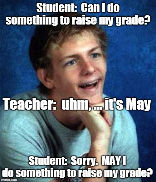 very interested student | Student:  Can I do something to raise my grade? Teacher:  uhm, ... it's May; Student:  Sorry.  MAY I do something to raise my grade? | image tagged in very interested student | made w/ Imgflip meme maker