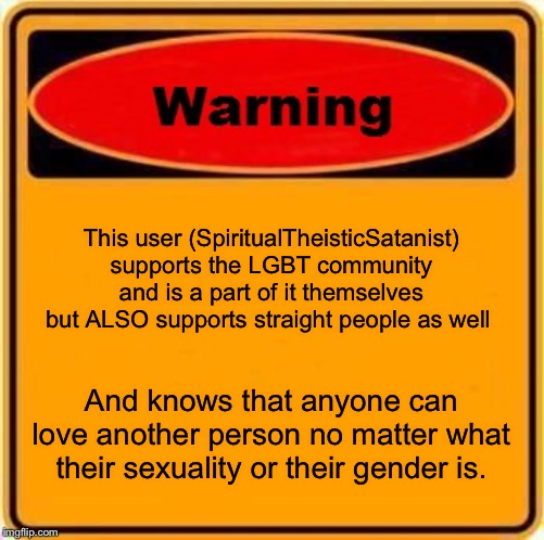I have nothing else to say here...... | This user (SpiritualTheisticSatanist) supports the LGBT community and is a part of it themselves but ALSO supports straight people as well; And knows that anyone can love another person no matter what their sexuality or their gender is. | image tagged in memes,warning sign | made w/ Imgflip meme maker