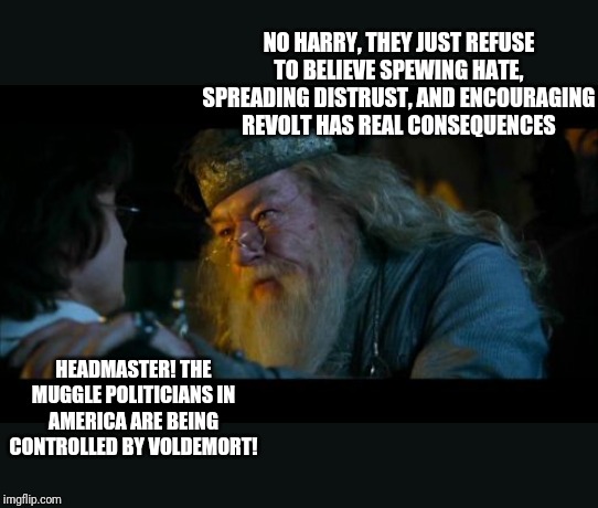 Are you tired of constant political discord in the news causing crazy people to act on it yet? | NO HARRY, THEY JUST REFUSE TO BELIEVE SPEWING HATE, SPREADING DISTRUST, AND ENCOURAGING REVOLT HAS REAL CONSEQUENCES; HEADMASTER! THE MUGGLE POLITICIANS IN AMERICA ARE BEING CONTROLLED BY VOLDEMORT! | image tagged in memes,angry dumbledore | made w/ Imgflip meme maker