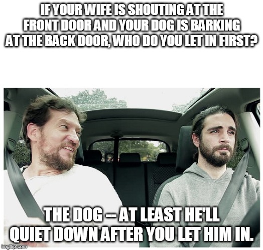 2 Guys In A Car Blank  | IF YOUR WIFE IS SHOUTING AT THE FRONT DOOR AND YOUR DOG IS BARKING AT THE BACK DOOR, WHO DO YOU LET IN FIRST? THE DOG -- AT LEAST HE'LL QUIET DOWN AFTER YOU LET HIM IN. | image tagged in 2 guys in a car blank | made w/ Imgflip meme maker