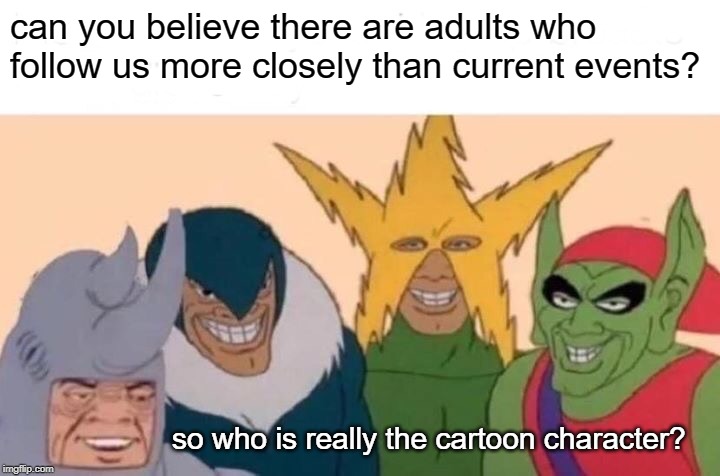 Me And The Boys Meme | can you believe there are adults who follow us more closely than current events? so who is really the cartoon character? | image tagged in memes,me and the boys | made w/ Imgflip meme maker