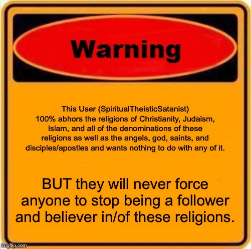 I have nothing else to say here...... | This User (SpiritualTheisticSatanist) 100% abhors the religions of Christianity, Judaism, Islam, and all of the denominations of these religions as well as the angels, god, saints, and disciples/apostles and wants nothing to do with any of it. BUT they will never force anyone to stop being a follower and believer in/of these religions. | image tagged in memes,warning sign | made w/ Imgflip meme maker
