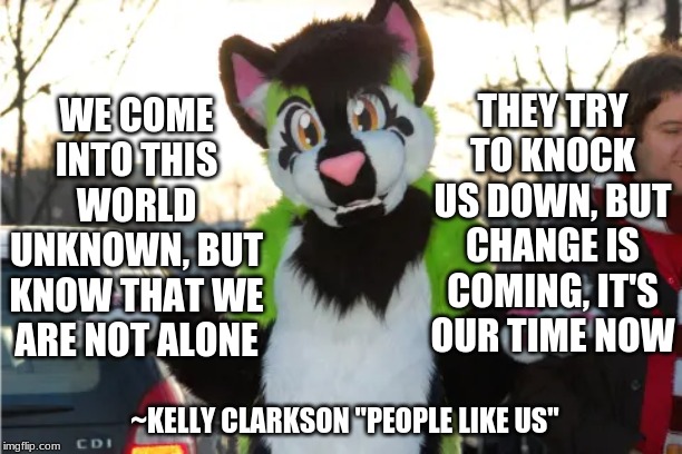Some inspiration for my fellow furs | WE COME INTO THIS WORLD UNKNOWN, BUT KNOW THAT WE ARE NOT ALONE; THEY TRY TO KNOCK US DOWN, BUT CHANGE IS COMING, IT'S OUR TIME NOW; ~KELLY CLARKSON "PEOPLE LIKE US" | image tagged in inspiration,song lyrics,furry | made w/ Imgflip meme maker