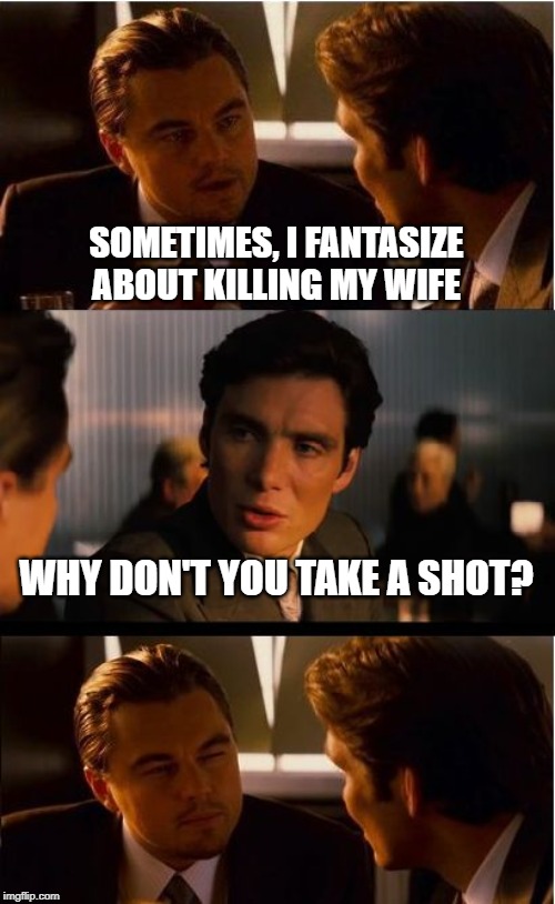 Kill Her | SOMETIMES, I FANTASIZE ABOUT KILLING MY WIFE; WHY DON'T YOU TAKE A SHOT? | image tagged in memes,inception | made w/ Imgflip meme maker