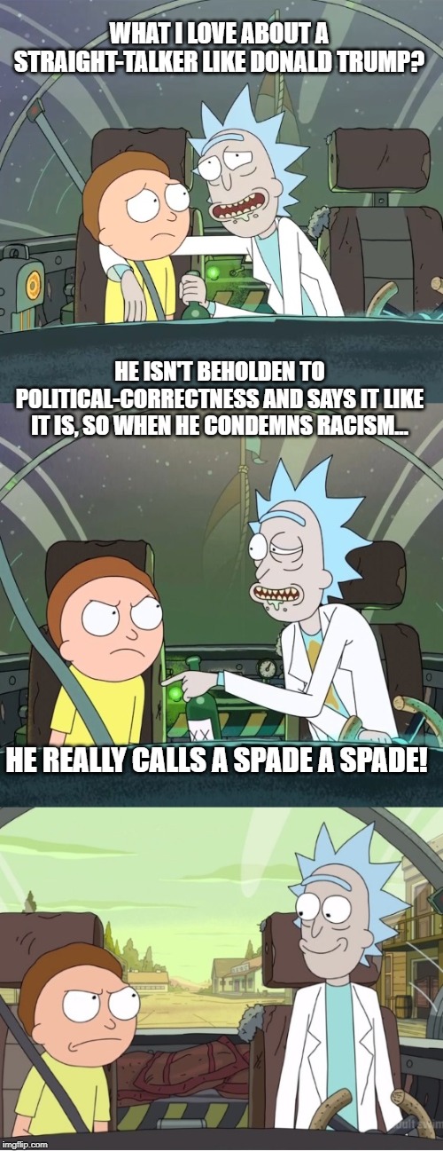 Bad Pun Rick & Morty | WHAT I LOVE ABOUT A STRAIGHT-TALKER LIKE DONALD TRUMP? HE ISN'T BEHOLDEN TO POLITICAL-CORRECTNESS AND SAYS IT LIKE IT IS, SO WHEN HE CONDEMNS RACISM... HE REALLY CALLS A SPADE A SPADE! | image tagged in bad pun rick  morty | made w/ Imgflip meme maker