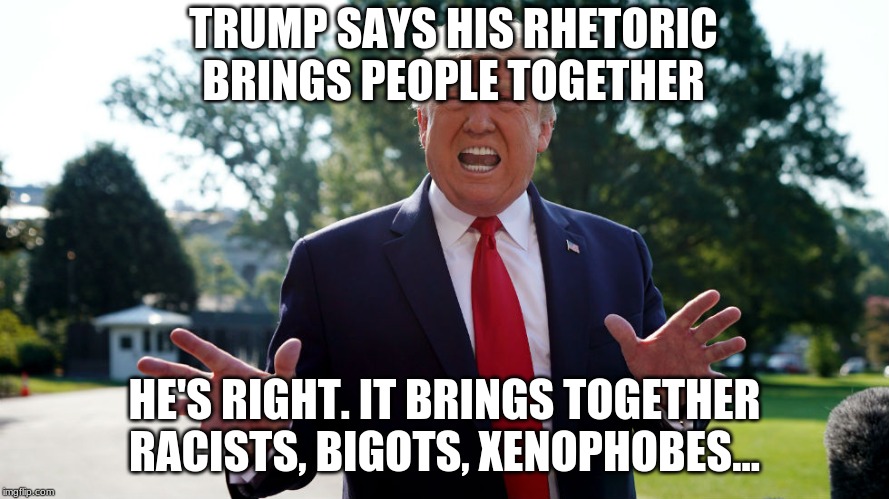 Trump's Rhetoric | TRUMP SAYS HIS RHETORIC BRINGS PEOPLE TOGETHER; HE'S RIGHT. IT BRINGS TOGETHER RACISTS, BIGOTS, XENOPHOBES... | image tagged in donald trump,politics,racism,bigotry,xenophobia | made w/ Imgflip meme maker