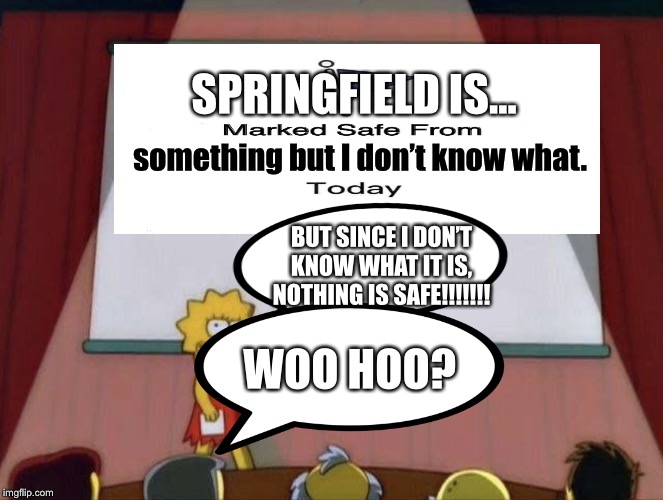 Lisa Gives Her First Unintelligent Presentation: | SPRINGFIELD IS... something but I don’t know what. BUT SINCE I DON’T KNOW WHAT IT IS, NOTHING IS SAFE!!!!!!! WOO HOO? | image tagged in lisas presentation,the simpsons,lisa simpson,homer simpson,lisa simpson's presentation,memes | made w/ Imgflip meme maker