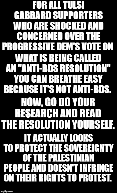 Alleged anti-BDS resolution is not really anti-BDS. | FOR ALL TULSI GABBARD SUPPORTERS WHO ARE SHOCKED AND CONCERNED OVER THE PROGRESSIVE DEM'S VOTE ON; WHAT IS BEING CALLED AN "ANTI-BDS RESOLUTION" YOU CAN BREATHE EASY BECAUSE IT'S NOT ANTI-BDS. NOW, GO DO YOUR RESEARCH AND READ THE RESOLUTION YOURSELF. IT ACTUALLY LOOKS TO PROTECT THE SOVEREIGNTY OF THE PALESTINIAN PEOPLE AND DOESN'T INFRINGE ON THEIR RIGHTS TO PROTEST. | image tagged in black background,anti-bds resolution,tulsi gabbard,ro khanna | made w/ Imgflip meme maker