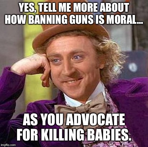 Creepy Condescending Wonka Meme | YES, TELL ME MORE ABOUT HOW BANNING GUNS IS MORAL... AS YOU ADVOCATE FOR KILLING BABIES. | image tagged in memes,creepy condescending wonka | made w/ Imgflip meme maker