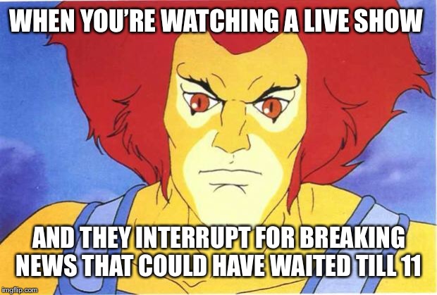 Thundercats | WHEN YOU’RE WATCHING A LIVE SHOW; AND THEY INTERRUPT FOR BREAKING NEWS THAT COULD HAVE WAITED TILL 11 | image tagged in thundercats | made w/ Imgflip meme maker