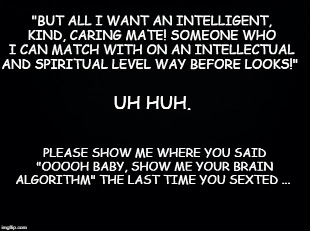 Black background | "BUT ALL I WANT AN INTELLIGENT, KIND, CARING MATE! SOMEONE WHO I CAN MATCH WITH ON AN INTELLECTUAL AND SPIRITUAL LEVEL WAY BEFORE LOOKS!"; UH HUH. PLEASE SHOW ME WHERE YOU SAID "OOOOH BABY, SHOW ME YOUR BRAIN ALGORITHM" THE LAST TIME YOU SEXTED ... | image tagged in black background | made w/ Imgflip meme maker