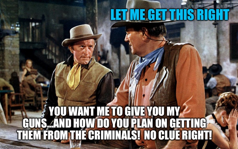 John Wayne | LET ME GET THIS RIGHT; YOU WANT ME TO GIVE YOU MY GUNS...AND HOW DO YOU PLAN ON GETTING THEM FROM THE CRIMINALS!  NO CLUE RIGHT! | image tagged in john wayne | made w/ Imgflip meme maker