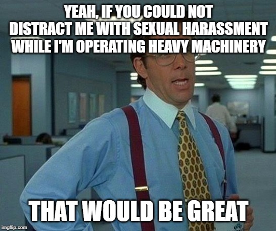 That Would Be Great | YEAH, IF YOU COULD NOT DISTRACT ME WITH SEXUAL HARASSMENT WHILE I'M OPERATING HEAVY MACHINERY; THAT WOULD BE GREAT | image tagged in memes,that would be great,AdviceAnimals | made w/ Imgflip meme maker