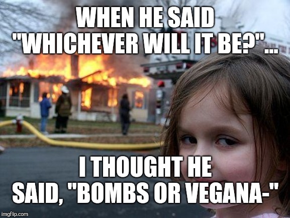 Disaster Girl | WHEN HE SAID "WHICHEVER WILL IT BE?"... I THOUGHT HE SAID, "BOMBS OR VEGANA-" | image tagged in memes,disaster girl | made w/ Imgflip meme maker