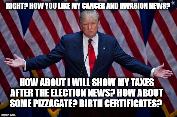Donald Trump | RIGHT? HOW YOU LIKE MY CANCER AND INVASION NEWS? HOW ABOUT I WILL SHOW MY TAXES AFTER THE ELECTION NEWS? HOW ABOUT SOME PIZZAGATE? BIRTH CER | image tagged in donald trump | made w/ Imgflip meme maker