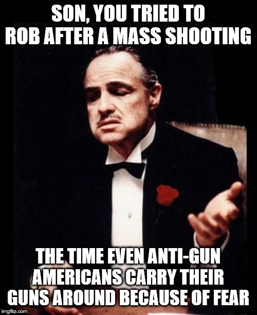 godfather | SON, YOU TRIED TO ROB AFTER A MASS SHOOTING THE TIME EVEN ANTI-GUN AMERICANS CARRY THEIR GUNS AROUND BECAUSE OF FEAR | image tagged in godfather | made w/ Imgflip meme maker