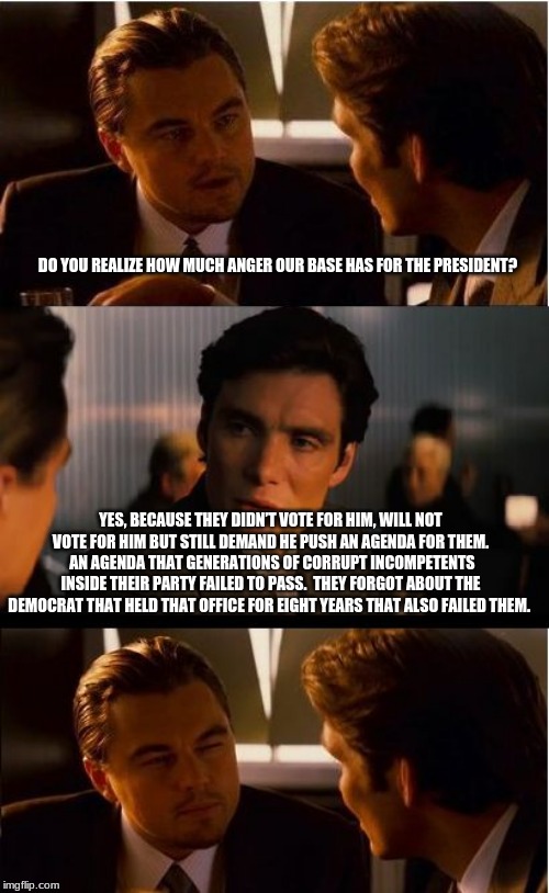 Hating will fix nothing | DO YOU REALIZE HOW MUCH ANGER OUR BASE HAS FOR THE PRESIDENT? YES, BECAUSE THEY DIDN’T VOTE FOR HIM, WILL NOT VOTE FOR HIM BUT STILL DEMAND HE PUSH AN AGENDA FOR THEM.  AN AGENDA THAT GENERATIONS OF CORRUPT INCOMPETENTS INSIDE THEIR PARTY FAILED TO PASS.  THEY FORGOT ABOUT THE DEMOCRAT THAT HELD THAT OFFICE FOR EIGHT YEARS THAT ALSO FAILED THEM. | image tagged in memes,democrat the hate party,when your heart is full of hate there no room for love,maybe your agenda is the problem,try helpin | made w/ Imgflip meme maker