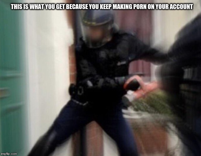 FBI Door Breach | THIS IS WHAT YOU GET BECAUSE YOU KEEP MAKING PORN ON YOUR ACCOUNT | image tagged in fbi door breach | made w/ Imgflip meme maker