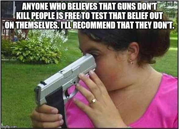 Woman looking down gun barrel | ANYONE WHO BELIEVES THAT GUNS DON'T KILL PEOPLE IS FREE TO TEST THAT BELIEF OUT ON THEMSELVES. I'LL RECOMMEND THAT THEY DON'T. | image tagged in woman looking down gun barrel | made w/ Imgflip meme maker