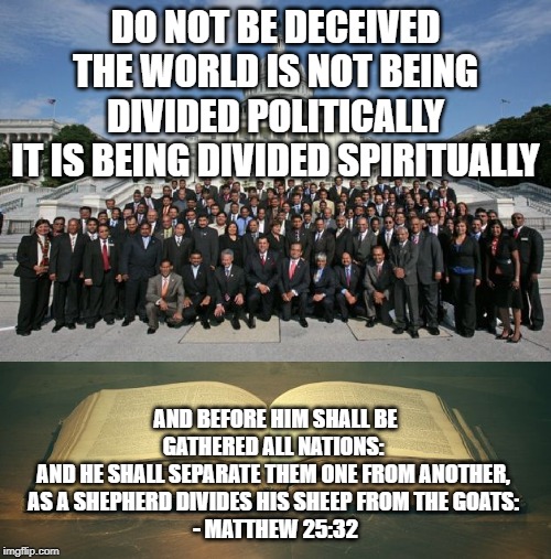 uscongress-bible | DO NOT BE DECEIVED
THE WORLD IS NOT BEING DIVIDED POLITICALLY
IT IS BEING DIVIDED SPIRITUALLY; AND BEFORE HIM SHALL BE GATHERED ALL NATIONS: 
AND HE SHALL SEPARATE THEM ONE FROM ANOTHER, 
AS A SHEPHERD DIVIDES HIS SHEEP FROM THE GOATS: 
- MATTHEW 25:32 | image tagged in uscongress-bible,memes | made w/ Imgflip meme maker