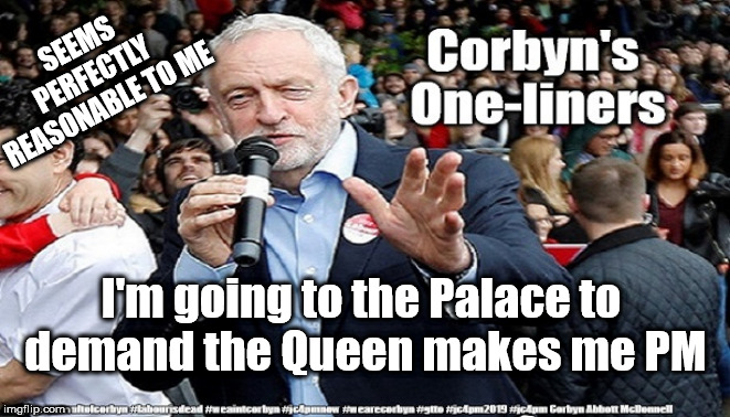 Corbyn - demands to be PM | SEEMS PERFECTLY REASONABLE TO ME; I'm going to the Palace to 
demand the Queen makes me PM | image tagged in cultofcorbyn,labourisdead,funny,jc4pmnow gtto jc4pm2019,communist socialist,anti-semite and a racist | made w/ Imgflip meme maker
