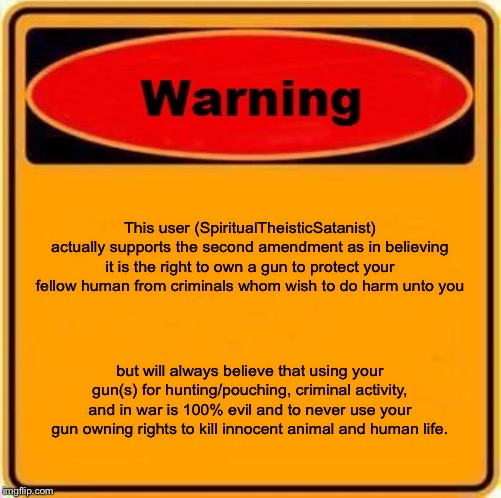 this also goes with any weapon for that matter..... | This user (SpiritualTheisticSatanist) actually supports the second amendment as in believing it is the right to own a gun to protect your fellow human from criminals whom wish to do harm unto you; but will always believe that using your gun(s) for hunting/pouching, criminal activity, and in war is 100% evil and to never use your gun owning rights to kill innocent animal and human life. | image tagged in memes,warning sign | made w/ Imgflip meme maker
