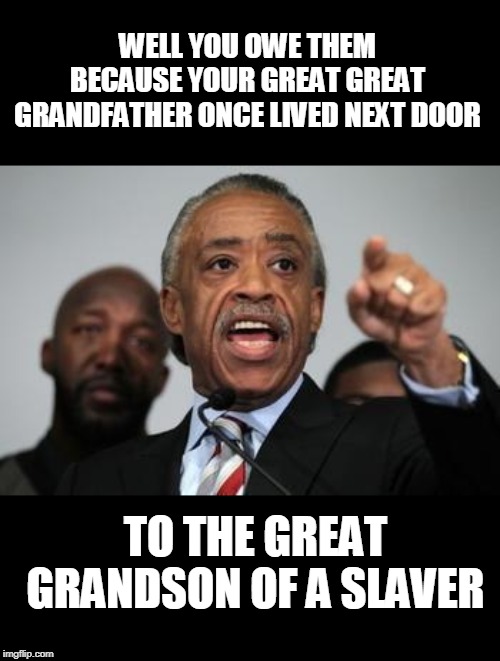 Al Sharpton | WELL YOU OWE THEM BECAUSE YOUR GREAT GREAT GRANDFATHER ONCE LIVED NEXT DOOR TO THE GREAT GRANDSON OF A SLAVER | image tagged in al sharpton | made w/ Imgflip meme maker