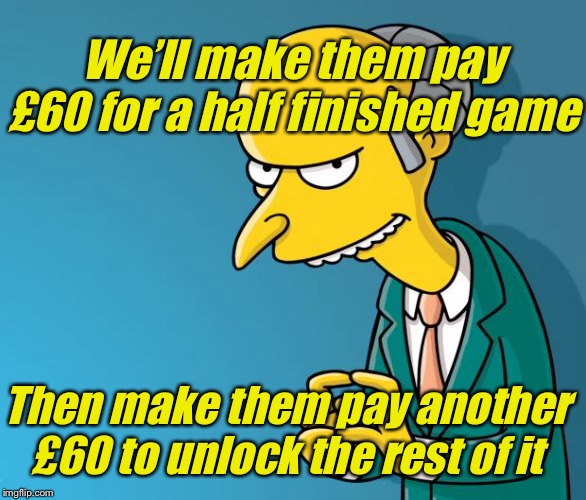 Mr. Burns | We’ll make them pay £60 for a half finished game Then make them pay another £60 to unlock the rest of it | image tagged in mr burns | made w/ Imgflip meme maker