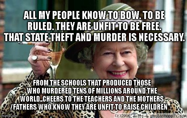 Queen Elizabeth | ALL MY PEOPLE KNOW TO BOW. TO BE RULED. THEY ARE UNFIT TO BE FREE. THAT STATE THEFT AND MURDER IS NECESSARY. FROM THE SCHOOLS THAT PRODUCED THOSE WHO MURDERED TENS OF MILLIONS AROUND THE WORLD..CHEERS TO THE TEACHERS AND THE MOTHERS /FATHERS WHO KNOW THEY ARE UNFIT TO RAISE CHILDREN | image tagged in queen elizabeth | made w/ Imgflip meme maker