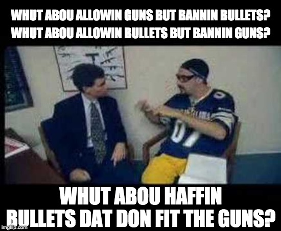 Gun Control with Ali G | WHUT ABOU ALLOWIN GUNS BUT BANNIN BULLETS? WHUT ABOU ALLOWIN BULLETS BUT BANNIN GUNS? WHUT ABOU HAFFIN BULLETS DAT DON FIT THE GUNS? | image tagged in gun control,ali g | made w/ Imgflip meme maker
