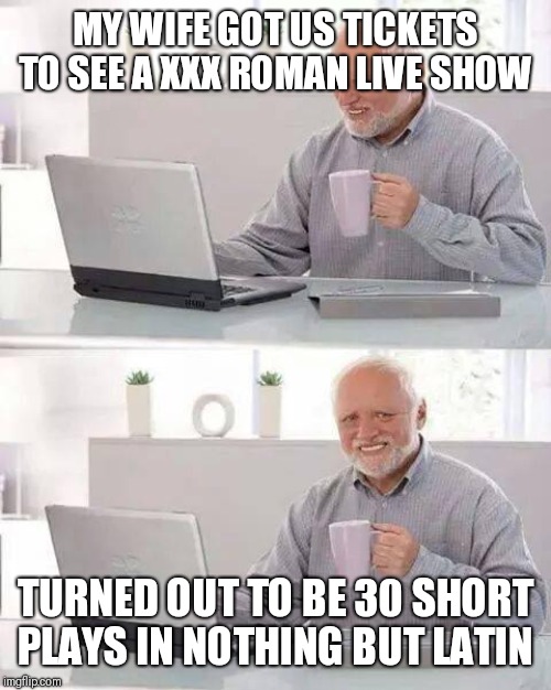 Hide the Pain Harold Meme | MY WIFE GOT US TICKETS TO SEE A XXX ROMAN LIVE SHOW; TURNED OUT TO BE 30 SHORT PLAYS IN NOTHING BUT LATIN | image tagged in memes,hide the pain harold | made w/ Imgflip meme maker