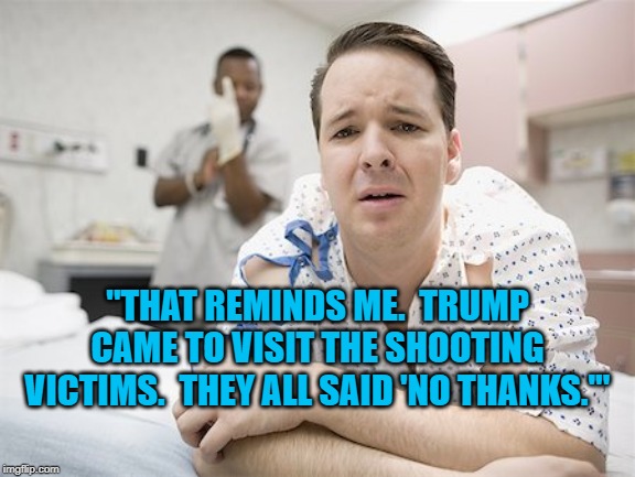 Speaking of A-Holes | "THAT REMINDS ME.  TRUMP CAME TO VISIT THE SHOOTING VICTIMS.  THEY ALL SAID 'NO THANKS.'" | image tagged in politics | made w/ Imgflip meme maker