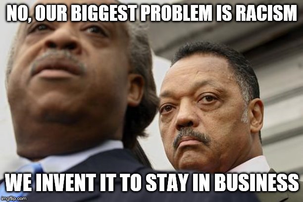 Al Sharpton and Jesse Jackson are not amused | NO, OUR BIGGEST PROBLEM IS RACISM WE INVENT IT TO STAY IN BUSINESS | image tagged in al sharpton and jesse jackson are not amused | made w/ Imgflip meme maker