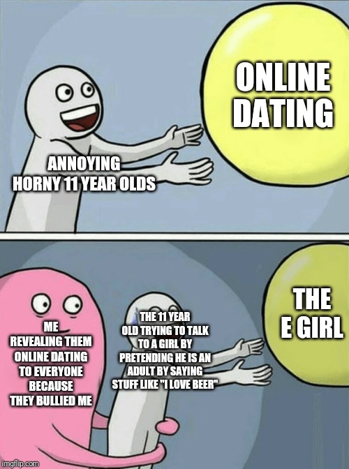 Running Away Balloon Meme | ONLINE DATING; ANNOYING HORNY 11 YEAR OLDS; THE E GIRL; ME REVEALING THEM ONLINE DATING TO EVERYONE BECAUSE THEY BULLIED ME; THE 11 YEAR OLD TRYING TO TALK TO A GIRL BY PRETENDING HE IS AN ADULT BY SAYING STUFF LIKE "I LOVE BEER" | image tagged in memes,running away balloon | made w/ Imgflip meme maker