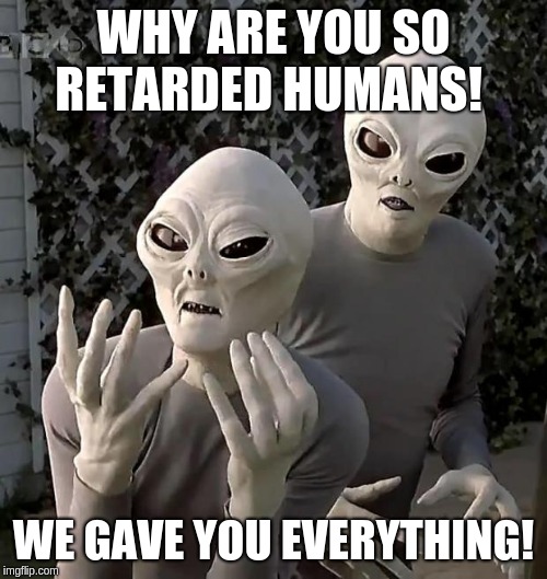 Aliens | WHY ARE YOU SO RETARDED HUMANS! WE GAVE YOU EVERYTHING! | image tagged in aliens | made w/ Imgflip meme maker