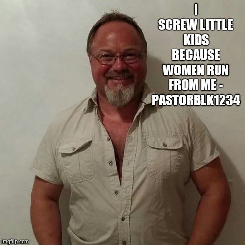 pedomeme | I SCREW LITTLE KIDS BECAUSE WOMEN RUN FROM ME - PASTORBLK1234 | image tagged in pedomeme | made w/ Imgflip meme maker