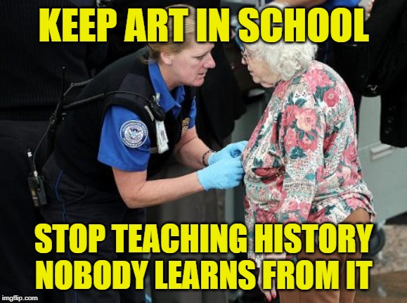 Art > History | KEEP ART IN SCHOOL; STOP TEACHING HISTORY
NOBODY LEARNS FROM IT | image tagged in tsa groping old woman,government,anti-government,terrorism,so true memes,just say no | made w/ Imgflip meme maker