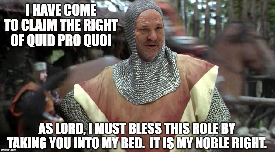 Lord Swinestein of Hollywood | I HAVE COME TO CLAIM THE RIGHT OF QUID PRO QUO! AS LORD, I MUST BLESS THIS ROLE BY TAKING YOU INTO MY BED.  IT IS MY NOBLE RIGHT. | image tagged in sexual harassment,metoo,rapist,harvey weinstein,scumbag hollywood | made w/ Imgflip meme maker
