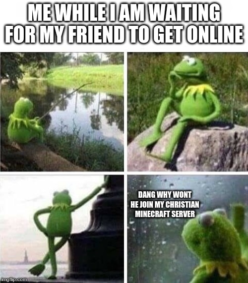 KERMIT - FOREVER ALONE | ME WHILE I AM WAITING FOR MY FRIEND TO GET ONLINE; DANG WHY WONT HE JOIN MY CHRISTIAN MINECRAFT SERVER | image tagged in kermit - forever alone | made w/ Imgflip meme maker
