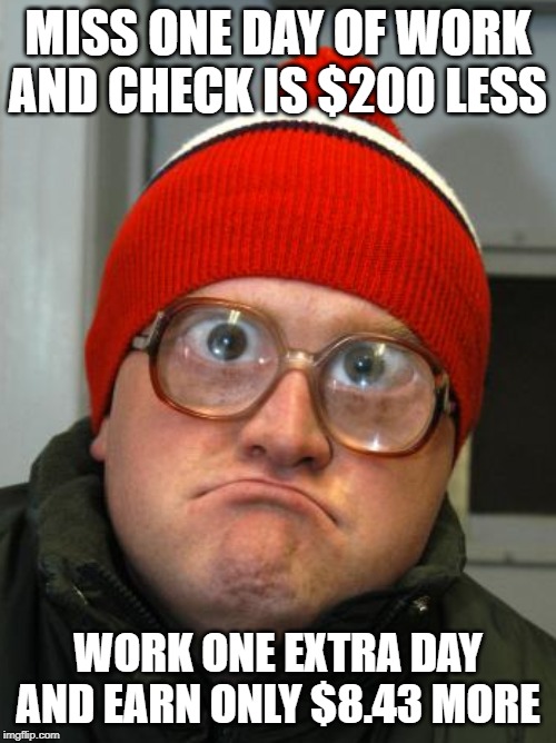 paycheck for work | MISS ONE DAY OF WORK AND CHECK IS $200 LESS; WORK ONE EXTRA DAY AND EARN ONLY $8.43 MORE | image tagged in work | made w/ Imgflip meme maker